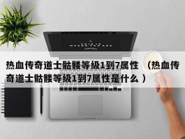 热血传奇道士骷髅等级1到7属性 （热血传奇道士骷髅等级1到7属性是什么 ）