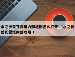 水之神兽瓦露塔内部地图怎么打开 （水之神兽瓦露塔内部攻略 ）
