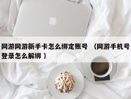 网游网游新手卡怎么绑定账号 （网游手机号登录怎么解绑 ）