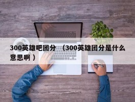300英雄吧团分 （300英雄团分是什么意思啊 ）