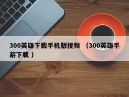 300英雄下载手机版视频 （300英雄手游下载 ）