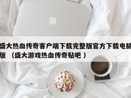 盛大热血传奇客户端下载完整版官方下载电脑版 （盛大游戏热血传奇贴吧 ）