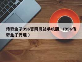 传奇盒子996官网网站手机版 （996传奇盒子代理 ）