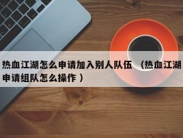 热血江湖怎么申请加入别人队伍 （热血江湖申请组队怎么操作 ）