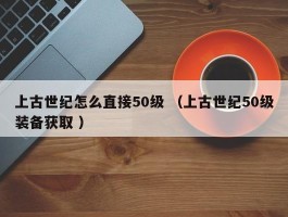上古世纪怎么直接50级 （上古世纪50级装备获取 ）