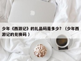 少年《西游记》的礼品码是多少? （少年西游记的兑换码 ）