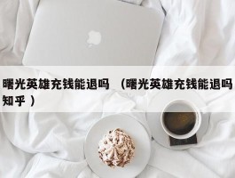 曙光英雄充钱能退吗 （曙光英雄充钱能退吗知乎 ）