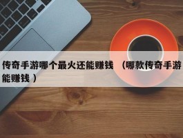 传奇手游哪个最火还能赚钱 （哪款传奇手游能赚钱 ）