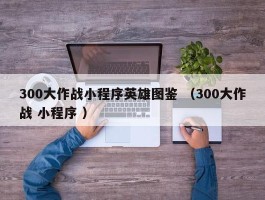300大作战小程序英雄图鉴 （300大作战 小程序 ）