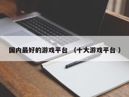 国内最好的游戏平台 （十大游戏平台 ）