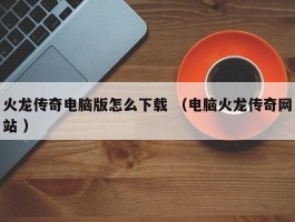火龙传奇电脑版怎么下载 （电脑火龙传奇网站 ）