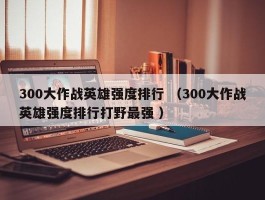 300大作战英雄强度排行 （300大作战英雄强度排行打野最强 ）