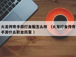 火龙传奇手游打金服怎么样 （火龙打金传奇手游什么职业厉害 ）