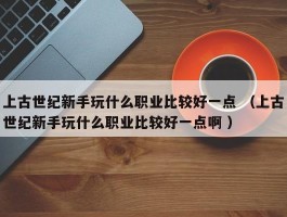 上古世纪新手玩什么职业比较好一点 （上古世纪新手玩什么职业比较好一点啊 ）