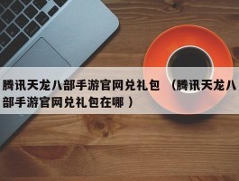 腾讯天龙八部手游官网兑礼包 （腾讯天龙八部手游官网兑礼包在哪 ）