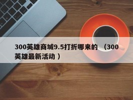300英雄商城9.5打折哪来的 （300英雄最新活动 ）