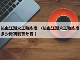 热血江湖火工熟练度 （热血江湖火工熟练度多少做初混百分百 ）