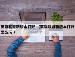 英雄联盟新版本打野 （英雄联盟新版本打野怎么玩 ）