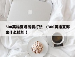 300英雄夏娜出装打法 （300英雄夏娜主什么技能 ）