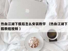 热血江湖下载后怎么安装教学 （热血江湖下载教程视频 ）