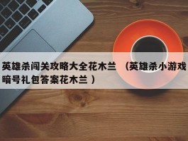 英雄杀闯关攻略大全花木兰 （英雄杀小游戏暗号礼包答案花木兰 ）