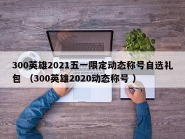300英雄2021五一限定动态称号自选礼包 （300英雄2020动态称号 ）