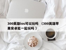 300英雄ios可以玩吗 （300英雄苹果安卓能一起玩吗 ）