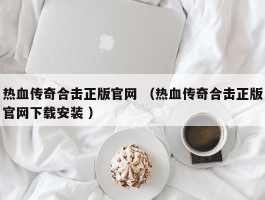 热血传奇合击正版官网 （热血传奇合击正版官网下载安装 ）