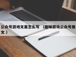 公众号游戏文案怎么写 （趣味游戏公众号推文 ）
