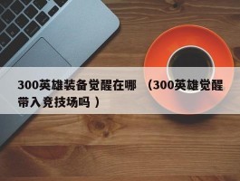 300英雄装备觉醒在哪 （300英雄觉醒带入竞技场吗 ）
