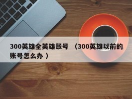 300英雄全英雄账号 （300英雄以前的账号怎么办 ）