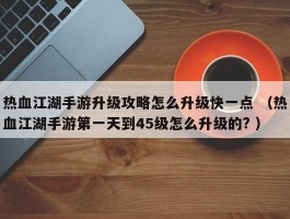 热血江湖手游升级攻略怎么升级快一点 （热血江湖手游第一天到45级怎么升级的? ）