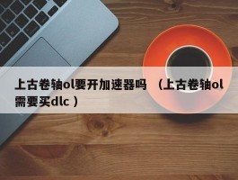 上古卷轴ol要开加速器吗 （上古卷轴ol需要买dlc ）