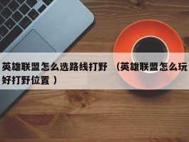 英雄联盟怎么选路线打野 （英雄联盟怎么玩好打野位置 ）