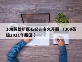 300英雄新区石纪元多久开服 （300英雄2021年新区 ）