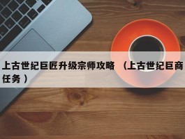 上古世纪巨匠升级宗师攻略 （上古世纪巨商任务 ）