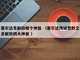 塞尔达先解放哪个神兽 （塞尔达传说荒野之息解放四大神兽 ）