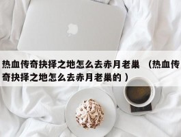 热血传奇抉择之地怎么去赤月老巢 （热血传奇抉择之地怎么去赤月老巢的 ）