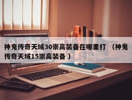 神鬼传奇天域30崇高装备在哪里打 （神鬼传奇天域15崇高装备 ）