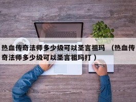 热血传奇法师多少级可以圣言祖玛 （热血传奇法师多少级可以圣言祖玛打 ）