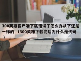 300英雄客户端下载错误了怎么办从下还是一样的 （300英雄下载完后为什么是代码 ）