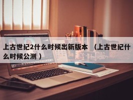 上古世纪2什么时候出新版本 （上古世纪什么时候公测 ）