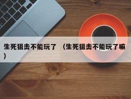 生死狙击不能玩了 （生死狙击不能玩了嘛 ）