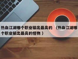 热血江湖哪个职业输出最高的 （热血江湖哪个职业输出最高的怪物 ）