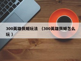 300英雄佩姬玩法 （300英雄佩姬怎么玩 ）