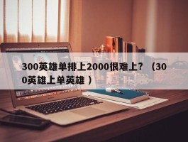 300英雄单排上2000很难上? （300英雄上单英雄 ）