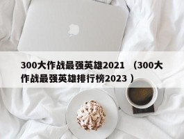 300大作战最强英雄2021 （300大作战最强英雄排行榜2023 ）