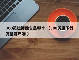 300英雄卸载包是哪个 （300英雄下载完整客户端 ）