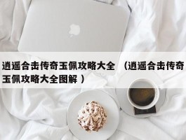 逍遥合击传奇玉佩攻略大全 （逍遥合击传奇玉佩攻略大全图解 ）