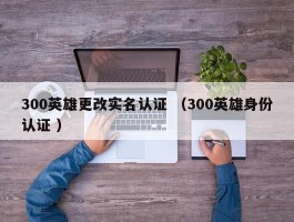 300英雄更改实名认证 （300英雄身份认证 ）